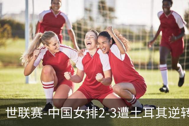 世联赛-中国女排2-3遭土耳其逆转 龚翔宇22分遗憾2连败